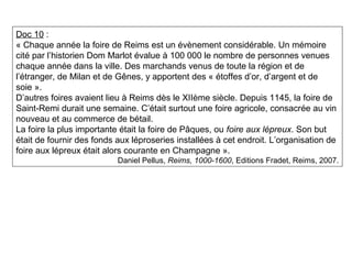 Doc 10 :
« Chaque année la foire de Reims est un évènement considérable. Un mémoire
cité par l’historien Dom Marlot évalue à 100 000 le nombre de personnes venues
chaque année dans la ville. Des marchands venus de toute la région et de
l’étranger, de Milan et de Gênes, y apportent des « étoffes d’or, d’argent et de
soie ».
D’autres foires avaient lieu à Reims dès le XIIème siècle. Depuis 1145, la foire de
Saint-Remi durait une semaine. C’était surtout une foire agricole, consacrée au vin
nouveau et au commerce de bétail.
La foire la plus importante était la foire de Pâques, ou foire aux lépreux. Son but
était de fournir des fonds aux léproseries installées à cet endroit. L’organisation de
foire aux lépreux était alors courante en Champagne ».
Daniel Pellus, Reims, 1000-1600, Editions Fradet, Reims, 2007.
 