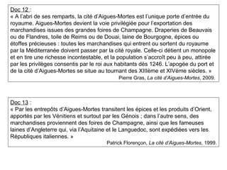 Doc 12 :
« A l’abri de ses remparts, la cité d’Aigues-Mortes est l’unique porte d’entrée du
royaume. Aigues-Mortes devient la voie privilégiée pour l’exportation des
marchandises issues des grandes foires de Champagne. Draperies de Beauvais
ou de Flandres, toile de Reims ou de Douai, laine de Bourgogne, épices ou
étoffes précieuses : toutes les marchandises qui entrent ou sortent du royaume
par la Méditerranée doivent passer par la cité royale. Celle-ci détient un monopole
et en tire une richesse incontestable, et la population s’accroît peu à peu, attirée
par les privilèges consentis par le roi aux habitants dès 1246. L’apogée du port et
de la cité d’Aigues-Mortes se situe au tournant des XIIIème et XIVème siècles. »
Pierre Gras, La cité d’Aigues-Mortes, 2009.
Doc 13 :
« Par les entrepôts d’Aigues-Mortes transitent les épices et les produits d’Orient,
apportés par les Vénitiens et surtout par les Génois ; dans l’autre sens, des
marchandises proviennent des foires de Champagne, ainsi que les fameuses
laines d’Angleterre qui, via l’Aquitaine et le Languedoc, sont expédiées vers les
Républiques italiennes. »
Patrick Florençon, La cité d’Aigues-Mortes, 1999.
 