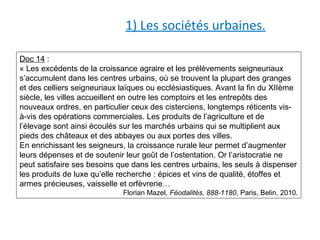 1) Les sociétés urbaines.
Doc 14 :
« Les excédents de la croissance agraire et les prélèvements seigneuriaux
s’accumulent dans les centres urbains, où se trouvent la plupart des granges
et des celliers seigneuriaux laïques ou ecclésiastiques. Avant la fin du XIIème
siècle, les villes accueillent en outre les comptoirs et les entrepôts des
nouveaux ordres, en particulier ceux des cisterciens, longtemps réticents vis-
à-vis des opérations commerciales. Les produits de l’agriculture et de
l’élevage sont ainsi écoulés sur les marchés urbains qui se multiplient aux
pieds des châteaux et des abbayes ou aux portes des villes.
En enrichissant les seigneurs, la croissance rurale leur permet d’augmenter
leurs dépenses et de soutenir leur goût de l’ostentation. Or l’aristocratie ne
peut satisfaire ses besoins que dans les centres urbains, les seuls à dispenser
les produits de luxe qu’elle recherche : épices et vins de qualité, étoffes et
armes précieuses, vaisselle et orfèvrerie…
Florian Mazel, Féodalités, 888-1180, Paris, Belin, 2010.
 