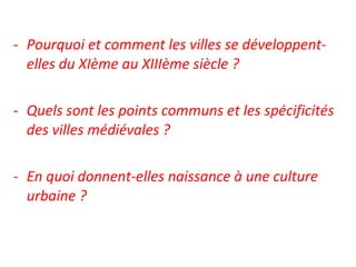 - Pourquoi et comment les villes se développent-
elles du XIème au XIIIème siècle ?
- Quels sont les points communs et les spécificités
des villes médiévales ?
- En quoi donnent-elles naissance à une culture
urbaine ?
 
