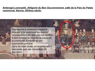 Ambrogio Lorenzetti, Allégorie du Bon Gouvernement, salle de la Paix du Palais
communal, Sienne, XIVème siècle.
Représente le podestat (magistrat
étranger à la commune qui exerce
provisoirement de résoudre les conflits).
Il tient comme un bouclier le sceau de
la commune, symbole de son
autonomie juridique.
Dans sa main droite, un sceptre relié à
une corde que ses conseillers lui
apportent
 