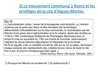 3) Le mouvement communal à Reims et les
privilèges de la cité d’Aigues-Mortes.
Doc 16 :
« L’accroissement urbain, l’essor de la bourgeoisie commerçante, un moment
contenue par le poids des clercs et des chevaliers de l’archevêque,
débouchèrent inéluctablement sur la crise communale, la revendication par les
Rémois d’une place dans l’administration et la loi urbaine. Après des révoltes en
1139 et 1166, l’archevêque Guillaume de Champagne désamorça pour un
temps la crise en accordant en 1182 une charte de franchise, reconnaissant
l’élection de douze échevins dépositaires et interprètes de la loi locale.
De fil en aiguille, c’est un véritable conseil de ville qui se mit en place, réunissant
chaque semaine des représentants des notables locaux venus de toute la cité.
Peu à peu, le pouvoir archiépiscopal était rogné. »
Patrick Demouy, Reims, ville royale, Tallandier, 1988.
1) Pourquoi les Rémois se révoltent-ils ? Qu’obtiennent-ils ?
 