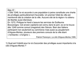 Doc 17 :
« Dès 1246, le roi accorde à une population à peine constituée une charte
de privilèges particulièrement favorable. Un premier hôtel de ville est
mentionné dès la création de la ville. Aucune cité de la région n’a obtenu
de libertés aussi étendues.
En 1272, Philippe le Hardi s’assure les services de Guillaume
Boccanegra. Cet ancien capitaine est connu dans le port, où on le trouve
dès 1249 comme consul (magistrat) des Génois. Bien des Italiens
participent non seulement au commerce mais aussi au peuplement
d’Aigues-Mortes, plusieurs des premiers consuls de la ville étant
« lombards » d’origine ».
Patrick Florençon, La cité d’Aigues-Mortes,1999.
1) Quel est l’intérêt pour le roi d’accorder des privilèges aussi importants à la
cité d’Aigues-Mortes ?
 