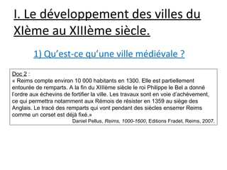 I. Le développement des villes du
XIème au XIIIème siècle.
1) Qu’est-ce qu’une ville médiévale ?
Doc 2 :
« Reims compte environ 10 000 habitants en 1300. Elle est partiellement
entourée de remparts. A la fin du XIIIème siècle le roi Philippe le Bel a donné
l’ordre aux échevins de fortifier la ville. Les travaux sont en voie d’achèvement,
ce qui permettra notamment aux Rémois de résister en 1359 au siège des
Anglais. Le tracé des remparts qui vont pendant des siècles enserrer Reims
comme un corset est déjà fixé.»
Daniel Pellus, Reims, 1000-1600, Editions Fradet, Reims, 2007.
 