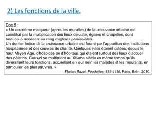 2) Les fonctions de la ville.
Doc 5 :
« Un deuxième marqueur (après les murailles) de la croissance urbaine est
constitué par la multiplication des lieux de culte, églises et chapelles, dont
beaucoup accèdent au rang d’églises paroissiales.
Un dernier indice de la croissance urbaine est fourni par l’apparition des institutions
hospitalières et des œuvres de charité. Quelques villes étaient dotées, depuis le
haut Moyen Age, d’hospices ou d’hôpitaux qui étaient surtout des lieux d’accueil
des pèlerins. Ceux-ci se multiplient au XIIème siècle en même temps qu’ils
diversifient leurs fonctions, accueillant en leur sein les malades et les mourants, en
particulier les plus pauvres. »
Florian Mazel, Féodalités, 888-1180, Paris, Belin, 2010.
 