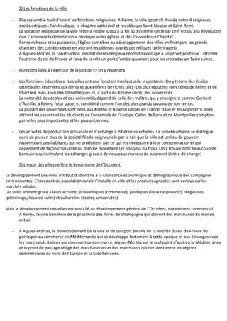 2) Les fonctions de la ville.
- Elle rassemble tout d’abord les fonctions religieuses. A Reims, la ville apparaît divisée entre 4 seigneurs
ecclésiastiques : l’archevêque, le chapitre cathédral et les abbayes Saint-Nicaise et Saint-Remi.
La vocation religieuse de la ville restera visible jusqu’à la fin du XVIIIème siècle car ce n’est qu’à la Révolution
que s’achèvera la domination « physique » des églises et des couvents sur l’habitat.
Par sa richesse et sa puissance, l’Eglise contribue au développement des villes en finançant les grands
chantiers des cathédrales et en attirant les pèlerins auprès des reliques (pèlerinages).
A Aigues-Mortes, la construction des bâtiments religieux répond davantage à un projet politique : affirmer
l’autorité du roi de France et faire de la ville un port d’embarquement pour les croisades en Terre sainte.
- Fonctions liées à l’exercice de la justice => on y reviendra
- Les fonctions éducatives : Les villes ont une fonction intellectuelle importante. On y trouve des écoles
cathédrales réservées aux clercs et aux enfants de riches laïcs (Les plus réputées sont celles de Reims et de
Chartres) mais aussi des bibliothèques et, à partir du XIIème siècle, des universités.
La notoriété des écoles et des universités dépend de celle des maîtres qui y enseignent comme Gerbert
d’Aurillac à Reims, futur pape, et considéré comme l’un des plus grands savants de son temps.
La plupart des universités sont nées aux XIIème et XIIIème siècles en France, Italie et en Angleterre. Elles
attirent les savants et les étudiants de l’ensemble de l’Europe. Celles de Paris et de Montpellier comptent
parmi les plus importantes et les plus anciennes.
- Les activités de production artisanale et d’échange à différentes échelles. La société urbaine se distingue
donc de plus en plus de la société féodo-seigneuriale par le fait que la ville est un lieu de pouvoir
rassemblant des habitants qui ne produisent pas ce qui est nécessaire à leur consommation et qui
dépendent de façon croissante du marché monétaire (et non plus du troc). On y trouve donc beaucoup de
banquiers qui stimulent les échanges grâce à de nouveaux moyens de paiement (lettre de change)
3) L’essor des villes reflète le dynamisme de l’Occident.
Le développement des villes est tout d’abord lié à la croissance économique et démographique des campagnes
environnantes. L’excédent de population rurale s’installe en ville et les produits agricoles sont vendus sur les
marchés urbains.
Les villes attirent grâce à leurs activités économiques (commerce), politiques (lieux de pouvoir), religieuses
(pèlerinage, lieux de culte) et culturelles (écoles, universités).
Mais le développement des villes est aussi lié au développement général de l’Occident, notamment commercial.
- A Reims, la ville bénéficie de la proximité des foires de Champagne qui attirent des marchands du monde
entier.
- A Aigues-Mortes, le développement de la ville et de son port émane de la volonté du roi de France de
participer au commerce en Méditerranée qui se développe fortement à cette époque et aux échanges avec
les marchands italiens qui dominent ce commerce. Aigues-Mortes est le seul point d’accès à la Méditerranée
et le point de passage obligé des marchandises et des marchands qui circulent entre les régions
commerciales du nord de l’Europe et la Méditerranée.
 