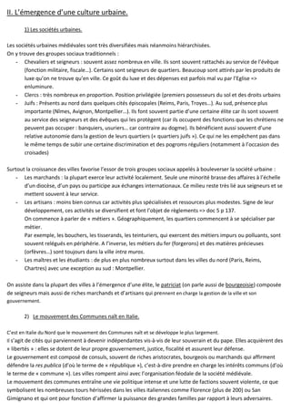 II. L’émergence d’une culture urbaine.
1) Les sociétés urbaines.
Les sociétés urbaines médiévales sont très diversifiées mais néanmoins hiérarchisées.
On y trouve des groupes sociaux traditionnels :
- Chevaliers et seigneurs : souvent assez nombreux en ville. Ils sont souvent rattachés au service de l’évêque
(fonction militaire, fiscale…). Certains sont seigneurs de quartiers. Beaucoup sont attirés par les produits de
luxe qu’on ne trouve qu’en ville. Ce goût du luxe et des dépenses est parfois mal vu par l’Eglise =>
enluminure.
- Clercs : très nombreux en proportion. Position privilégiée (premiers possesseurs du sol et des droits urbains
- Juifs : Présents au nord dans quelques cités épiscopales (Reims, Paris, Troyes…). Au sud, présence plus
importante (Nîmes, Avignon, Montpellier…). Ils font souvent partie d’une certaine élite car ils sont souvent
au service des seigneurs et des évêques qui les protègent (car ils occupent des fonctions que les chrétiens ne
peuvent pas occuper : banquiers, usuriers… car contraire au dogme). Ils bénéficient aussi souvent d’une
relative autonomie dans la gestion de leurs quartiers (« quartiers juifs »). Ce qui ne les empêchent pas dans
le même temps de subir une certaine discrimination et des pogroms réguliers (notamment à l’occasion des
croisades)
Surtout la croissance des villes favorise l’essor de trois groupes sociaux appelés à bouleverser la société urbaine :
- Les marchands : la plupart exerce leur activité localement. Seule une minorité brasse des affaires à l’échelle
d’un diocèse, d’un pays ou participe aux échanges internationaux. Ce milieu reste très lié aux seigneurs et se
mettent souvent à leur service.
- Les artisans : moins bien connus car activités plus spécialisées et ressources plus modestes. Signe de leur
développement, ces activités se diversifient et font l’objet de règlements => doc 5 p 137.
On commence à parler de « métiers ». Géographiquement, les quartiers commencent à se spécialiser par
métier.
Par exemple, les bouchers, les tisserands, les teinturiers, qui exercent des métiers impurs ou polluants, sont
souvent relégués en périphérie. A l’inverse, les métiers du fer (forgerons) et des matières précieuses
(orfèvres…) sont toujours dans la ville intra muros.
- Les maîtres et les étudiants : de plus en plus nombreux surtout dans les villes du nord (Paris, Reims,
Chartres) avec une exception au sud : Montpellier.
On assiste dans la plupart des villes à l’émergence d’une élite, le patriciat (on parle aussi de bourgeoisie) composée
de seigneurs mais aussi de riches marchands et d’artisans qui prennent en charge la gestion de la ville et son
gouvernement.
2) Le mouvement des Communes naît en Italie.
C’est en Italie du Nord que le mouvement des Communes naît et se développe le plus largement.
Il s’agit de cités qui parviennent à devenir indépendantes vis-à-vis de leur souverain et du pape. Elles acquièrent des
« libertés » : elles se dotent de leur propre gouvernement, justice, fiscalité et assurent leur défense.
Le gouvernement est composé de consuls, souvent de riches aristocrates, bourgeois ou marchands qui affirment
défendre la res publica (d’où le terme de « république »), c’est-à-dire prendre en charge les intérêts communs (d’où
le terme de « commune »). Les villes rompent ainsi avec l’organisation féodale de la société médiévale.
Le mouvement des communes entraîne une vie politique intense et une lutte de factions souvent violente, ce que
symbolisent les nombreuses tours hérissées dans les villes italiennes comme Florence (plus de 200) ou San
Gimignano et qui ont pour fonction d’affirmer la puissance des grandes familles par rapport à leurs adversaires.
 
