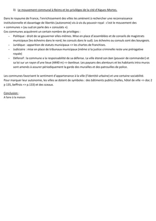 3) Le mouvement communal à Reims et les privilèges de la cité d’Aigues-Mortes.
Dans le royaume de France, l’enrichissement des villes les amènent à rechercher une reconnaissance
institutionnelle et davantage de libertés (autonomie) vis-à-vis du pouvoir royal : c’est le mouvement des
« communes » (au sud on parle des « consulats »).
Ces communes acquièrent un certain nombre de privilèges :
- Politique : droit de se gouverner elles-mêmes. Mise en place d’assemblées et de conseils de magistrats
municipaux (les échevins dans le nord, les consuls dans le sud). Les échevins ou consuls sont des bourgeois.
- Juridique : apparition de statuts municipaux => les chartes de franchises.
- Judiciaire : mise en place de tribunaux municipaux (même si la justice criminelle reste une prérogative
royale)
- Défensif : la commune a la responsabilité de sa défense. La ville étend son ban (pouvoir de commander) et
sa loi sur un rayon d’une lieue (4440 m) => banlieue. Les paysans des alentours et les habitants intra muros
sont amenés à assurer périodiquement la garde des murailles et des patrouilles de police.
Les communes favorisent le sentiment d’appartenance à la ville (l’identité urbaine) et une certaine sociabilité.
Pour marquer leur autonomie, les villes se dotent de symboles : des bâtiments publics (halles, hôtel de ville => doc 2
p 135, beffrois => p.133) et des sceaux.
Conclusion :
A faire à la maison
 