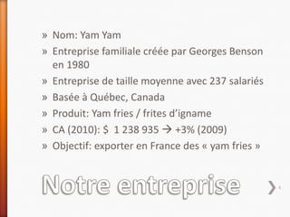 » Nom: Yam Yam
» Entreprise familiale créée par Georges Benson
  en 1980
» Entreprise de taille moyenne avec 237 salariés
» Basée à Québec, Canada
» Produit: Yam fries / frites d’igname
» CA (2010): $ 1 238 935  +3% (2009)
» Objectif: exporter en France des « yam fries »


                                                   4
 