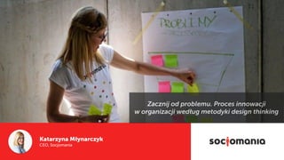 Katarzyna Młynarczyk
CEO, Socjomania
Zacznij od problemu. Proces innowacji  
w organizacji według metodyki design thinking
 