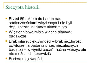 Szczypta historii Przed 89 rokiem do badań nad społecznościami więziennymi nie byli dopuszczani badacze akademiccy Więziennictwo miało własne placówki badawcze Brak intersubiektywności – brak możliwości powtórzenia badania przez niezależnych badaczy – w wyniki badań można wierzyć ale nie można ich sprawdzić Bariera niejawności 