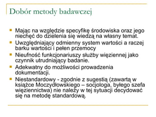 Dobór metody badawczej Mając na względzie specyfikę środowiska oraz jego niechęć do dzielenia się wiedzą na własny temat. Uwzględniający odmienny system wartości a raczej barku wartości i pełen przemocy Nieufność funkcjonariuszy służby więziennej jako czynnik utrudniający badanie. Adekwatny do możliwości prowadzenia dokumentacji. Niestandardowy - zgodnie z sugestią (zawartą w książce Moczydłowskiego – socjologa, byłego szefa więziennictwa) nie należy w tej sytuacji decydować się na metodę standardową.  