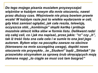 Do tego mojego pisania musiałem przyzwyczajać więźniów w każdym nowym dla mnie otoczeniu, nawet przez dłuższy czas. Więźniowie nie piszą bowiem prawie wcale! W każdym razie jest to wielkie wydarzenie w celi, gdy ktoś zamiast oglądać, jak cała reszta, telewizję, oczyszcza stół, „kombinuje” skądś kartkę i próbuje mozolnie sklecić kilka słów w formie listu. Delikwent radzi się całej celi, co i jak ma napisać, przez jakie: ”rz” czy „h”, tak iż treść listu zna cała cela i w sumie to ona jest jego autorem. Byłem więc na początku zawsze na obcince (kierowano na mnie szczególną uwagę), dopóki nowe otoczenie nie przywykło , że „Student” bądź „Składak” (to przezwisko otrzymałem za sprawą śrub skręcających moją złamana nogę) „to ciągle se musi coś tam bazgrać”  
