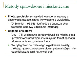 Metody sprawdzone i nieskuteczne Pilotaż pogłębiony  - wywiad kwestionariuszowy z obserwacją uczestniczącą i wywiadem o wywiadzie.  (D.Schmidt – 92-93) nieufność do badacza była powodem odmowy udzielania informacji.  Badania ankietowe   (UW – 76) więźniowie porozumiewali się między sobą i przekazywali nawzajem instrukcje na temat sposobu odpowiadania na pytania ankiety.  Nie byli gotowi do rzetelnego wypełnienia ankiety, traktując ją jako zawracanie głowy, pytania których nie rozumieli zaznaczali na „chybił trafił” 
