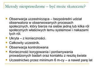Metody niesprawdzone – być może skuteczne? Obserwacja uczestnicząca – bezpośredni udział obserwatora w obserwowanych procesach społecznych, który bierze na siebie jedną lub kilka ról społecznych właściwych temu systemowi i nakazami tych ról. Ukryta – z konieczności. Całkowity uczestnik. Obserwacja kontrolowana Konieczność korygowania i porównywania prowadzonych badań oraz kontaktu z resztą świata Uczestnictwo przez minimum 6 m-cy – a nawet parę lat 