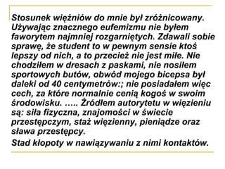 Stosunek więźniów do mnie był zróżnicowany. Używając znacznego eufemizmu nie byłem faworytem najmniej rozgarniętych. Zdawali sobie sprawę, że student to w pewnym sensie ktoś lepszy od nich, a to przecież nie jest miłe. Nie chodziłem w dresach z paskami, nie nosiłem sportowych butów, obwód mojego bicepsa był daleki od 40 centymetrów:; nie posiadałem więc cech, za które normalnie cenią kogoś w swoim środowisku. ….. Źródłem autorytetu w więzieniu są: siła fizyczna, znajomości w świecie przestępczym, staż więzienny, pieniądze oraz sława przestępcy. Stad kłopoty w nawiązywaniu z nimi kontaktów. 