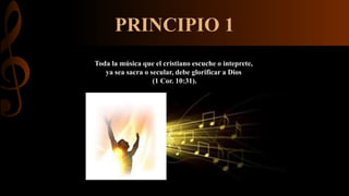 PRINCIPIO 1
Toda la música que el cristiano escuche o inteprete,
ya sea sacra o secular, debe glorificar a Dios
(1 Cor. 10:31).
 