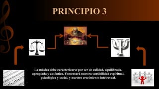 PRINCIPIO 3
La música debe caracterizarse por ser de calidad, equilibrada,
apropiada y auténtica. Fomentará nuestra sensibilidad espiritual,
psicológica y social, y nuestro crecimiento intelectual.
.
 
