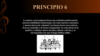 PRINCIPIO 6
La música vocal empleará letras que estimulen positivamente
nuestras habilidades intelectuales, así como nuestras emociones
y nuestra fuerza de voluntad. Las buenas letras son creativas,
ricas en contenido y de buena composición. Se concentran en lo
positivo y reflejan valores morales; educan y elevan; y se
corresponden con una teología bíblica solida.
 