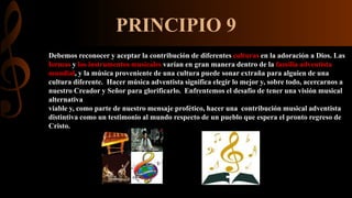 PRINCIPIO 9
Debemos reconocer y aceptar la contribución de diferentes culturas en la adoración a Dios. Las
formas y los instrumentos musicales varían en gran manera dentro de la familia adventista
mundial, y la música proveniente de una cultura puede sonar extraña para alguien de una
cultura diferente. Hacer música adventista significa elegir lo mejor y, sobre todo, acercarnos a
nuestro Creador y Señor para glorificarlo. Enfrentemos el desafío de tener una visión musical
alternativa
viable y, como parte de nuestro mensaje profético, hacer una contribución musical adventista
distintiva como un testimonio al mundo respecto de un pueblo que espera el pronto regreso de
Cristo.
 