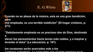 E. G.White
Cuando no se abusa de la música, esta es una gran bendición;
pero
mal empleada, es una terrible maldición" (EI hogar cristiano, p.
371)
"Debidamente empleada es un precioso don de Dios, destinado
a
elevar los pensamientos hacia temas más nobles, y a inspirar y
levantar el alma" (La educacion, p. 167).
los corazones serán acercados más a los
 