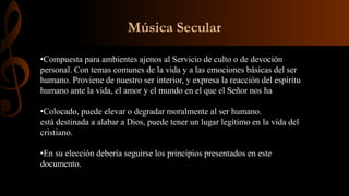 Música Secular
•Compuesta para ambientes ajenos al Servicio de culto o de devoción
personal. Con temas comunes de la vida y a las emociones básicas del ser
humano. Proviene de nuestro ser interior, y expresa la reacción del espíritu
humano ante la vida, el amor y el mundo en el que el Señor nos ha
•Colocado, puede elevar o degradar moralmente al ser humano.
está destinada a alabar a Dios, puede tener un lugar legítimo en la vida del
cristiano.
•En su elección debería seguirse los principios presentados en este
documento.
 