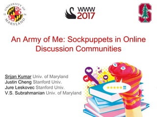 An Army of Me: Sockpuppets in Online
Discussion Communities
Srijan Kumar Univ. of Maryland
Justin Cheng Stanford Univ.
Jure Leskovec Stanford Univ.
V.S. Subrahmanian Univ. of Maryland
 