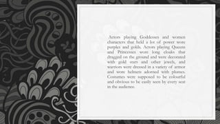 Actors playing Goddesses and women
characters that held a lot of power wore
purples and golds. Actors playing Queens
and Princesses wore long cloaks that
dragged on the ground and were decorated
with gold stars and other jewels, and
warriors were dressed in a variety of armor
and wore helmets adorned with plumes.
Costumes were supposed to be colourful
and obvious to be easily seen by every seat
in the audience.
 
