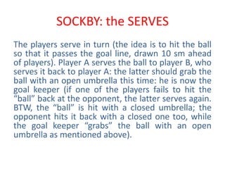 SOCKBY: the SERVES
The players serve in turn (the idea is to hit the ball
so that it passes the goal line, drawn 10 sm ahead
of players). Player A serves the ball to player B, who
serves it back to player A: the latter should grab the
ball with an open umbrella this time: he is now the
goal keeper (if one of the players fails to hit the
“ball” back at the opponent, the latter serves again.
BTW, the “ball” is hit with a closed umbrella; the
opponent hits it back with a closed one too, while
the goal keeper “grabs” the ball with an open
umbrella as mentioned above).
 