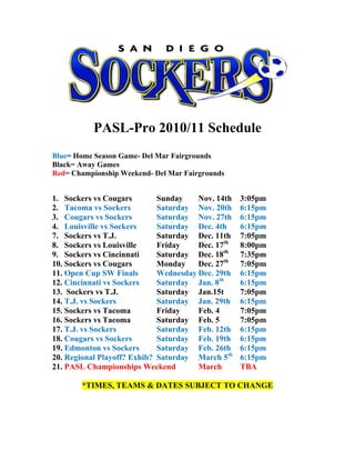 PASL-Pro 2010/11 Schedule
Blue= Home Season Game- Del Mar Fairgrounds
Black= Away Games
Red= Championship Weekend- Del Mar Fairgrounds
1. Sockers vs Cougars Sunday Nov. 14th 3:05pm
2. Tacoma vs Sockers Saturday Nov. 20th 6:15pm
3. Cougars vs Sockers Saturday Nov. 27th 6:15pm
4. Louisville vs Sockers Saturday Dec. 4th 6:15pm
7. Sockers vs T.J. Saturday Dec. 11th 7:05pm
8. Sockers vs Louisville Friday Dec. 17th
8:00pm
9. Sockers vs Cincinnati Saturday Dec. 18th
7:35pm
10. Sockers vs Cougars Monday Dec. 27th
7:05pm
11. Open Cup SW Finals Wednesday Dec. 29th 6:15pm
12. Cincinnati vs Sockers Saturday Jan. 8th
6:15pm
13. Sockers vs T.J. Saturday Jan.15t 7:05pm
14. T.J. vs Sockers Saturday Jan. 29th 6:15pm
15. Sockers vs Tacoma Friday Feb. 4 7:05pm
16. Sockers vs Tacoma Saturday Feb. 5 7:05pm
17. T.J. vs Sockers Saturday Feb. 12th 6:15pm
18. Cougars vs Sockers Saturday Feb. 19th 6:15pm
19. Edmonton vs Sockers Saturday Feb. 26th 6:15pm
20. Regional Playoff? Exhib? Saturday March 5th
6:15pm
21. PASL Championships Weekend March TBA
*TIMES, TEAMS & DATES SUBJECT TO CHANGE
 