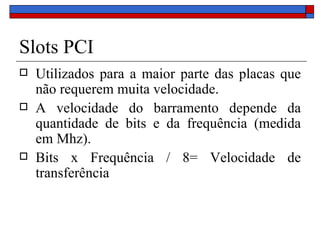 Slots PCI Utilizados para a maior parte das placas que não requerem muita velocidade. A velocidade do barramento depende da quantidade de bits e da frequência (medida em Mhz). Bits x Frequência / 8= Velocidade de transferência 
