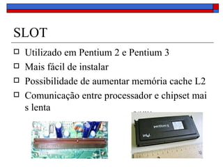 SLOT Utilizado em Pentium 2 e Pentium 3 Mais fácil de instalar Possibilidade de aumentar memória cache L2 Comunicação entre processador e chipset mais lenta 