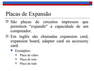 Placas de Expansão São placas de circuitos impressos que permitem “expandir” a capacidade de um computador. Em inglês são chamadas expansion card, expansion board, adapter card ou accessory card. Exemplos: Placa de vídeo Placa de som Placa de rede 
