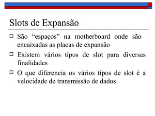 Slots de Expansão São “espaços” na motherboard onde são  encaixadas as placas de expansão Existem vários tipos de slot para diversas finalidades O que diferencia os vários tipos de slot é a velocidade de transmissão de dados 