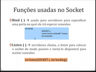 Funções usadas no Socket
0 Bind ( )  usado para servidores para especificar
uma porta na qual ele irá esperar conexões

0 Listen ( )  servidores chama, o listen para colocar
o socket do modo passivo e torná-lo disponivel para
aceitar conexões

 