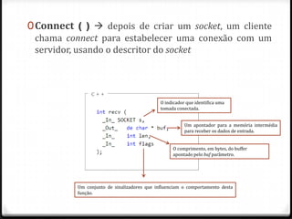 0 Connect ( )  depois de criar um socket, um cliente
chama connect para estabelecer uma conexão com um
servidor, usando o descritor do socket

O indicador que identifica uma
tomada conectada.
Um apontador para a memória intermédia
para receber os dados de entrada.
O comprimento, em bytes, do buffer
apontado pelo buf parâmetro.

Um conjunto de sinalizadores que influenciam o comportamento desta
função.

 