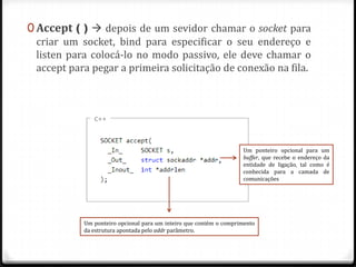 0 Accept ( )  depois de um sevidor chamar o socket para
criar um socket, bind para especificar o seu endereço e
listen para colocá-lo no modo passivo, ele deve chamar o
accept para pegar a primeira solicitação de conexão na fila.

Um ponteiro opcional para um
buffer, que recebe o endereço da
entidade de ligação, tal como é
conhecida para a camada de
comunicações

Um ponteiro opcional para um inteiro que contém o comprimento
da estrutura apontada pelo addr parâmetro.

 