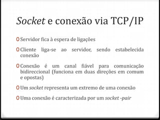 Socket e conexão via TCP/IP
0 Servidor fica à espera de ligações
0 Cliente

conexão

liga-se ao servidor, sendo estabelecida

0 Conexão é um canal fiável para comunicação

bidireccional (funciona em duas direções em comum
e opostas)

0 Um socket representa um extremo de uma conexão
0 Uma conexão é caracterizada por um socket -pair

 