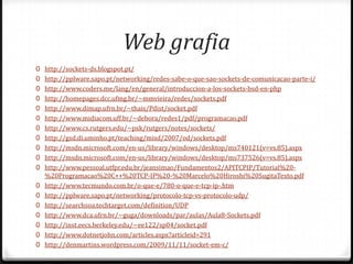 Web grafia
0 http://sockets-ds.blogspot.pt/
0 http://pplware.sapo.pt/networking/redes-sabe-o-que-sao-sockets-de-comunicacao-parte-i/
0 http://www.coders.me/lang/en/general/introduccion-a-los-sockets-bsd-en-php
0 http://homepages.dcc.ufmg.br/~mmvieira/redes/sockets.pdf
0 http://www.dimap.ufrn.br/~thais/Pdist/socket.pdf
0 http://www.midiacom.uff.br/~debora/redes1/pdf/programacao.pdf
0 http://www.cs.rutgers.edu/~pxk/rutgers/notes/sockets/
0 http://gsd.di.uminho.pt/teaching/misd/2007/od/sockets.pdf
0 http://msdn.microsoft.com/en-us/library/windows/desktop/ms740121(v=vs.85).aspx
0 http://msdn.microsoft.com/en-us/library/windows/desktop/ms737526(v=vs.85).aspx
0 http://www.pessoal.utfpr.edu.br/jeansimao/Fundamentos2/APITCPIP/Tutorial%200
0
0
0
0
0
0

%20Programacao%20C++%20TCP-IP%20-%20Marcelo%20Hiroshi%20SugitaTexto.pdf
http://www.tecmundo.com.br/o-que-e/780-o-que-e-tcp-ip-.htm
http://pplware.sapo.pt/networking/protocolo-tcp-vs-protocolo-udp/
http://searchsoa.techtarget.com/definition/UDP
http://www.dca.ufrn.br/~guga/downloads/par/aulas/Aula8-Sockets.pdf
http://inst.eecs.berkeley.edu/~ee122/sp04/socket.pdf
http://www.dotnetjohn.com/articles.aspx?articleid=291
http://denmartins.wordpress.com/2009/11/11/socket-em-c/

 