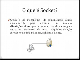 O que é Socket?
0 Socket é um mecanismo

de comunicação, usado
normalmente
para
executar
um
modelo
cliente/servidor, que permite a troca de mensagens
entre os processos de uma máquina/aplicação
servidor e de uma máquina/aplicação cliente.

 