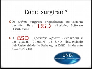 Como surgiram?
0 Os

sockets surgiram originalmente no sistema
operativo Unix BSD
(Berkeley Software
Distribution)

0 O BSD

(Berkeley Software Distribution) é
um Sistema Operativo do UNIX desenvolvido
pela Universidade de Berkeley, na Califórnia, durante
os anos 70 e 80.

 