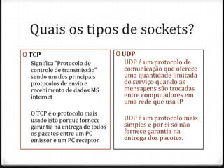 Quais os tipos de sockets?
0 TCP
Significa "Protocolo de
controle de transmissão"
sendo um dos principais
protocolos de envio e
recebimento de dados MS
internet
O TCP é o protocolo mais
usado isto porque fornece
garantia na entrega de todos
os pacotes entre um PC
emissor e um PC receptor.

0 UDP

UDP é um protocolo de
comunicação que oferece
uma quantidade limitada
de serviço quando as
mensagens são trocadas
entre computadores em
uma rede que usa IP
UDP é um protocolo mais
simples e por si só não
fornece garantia na
entrega dos pacotes.

 