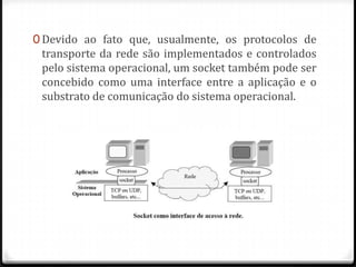 0 Devido ao fato que, usualmente, os protocolos de

transporte da rede são implementados e controlados
pelo sistema operacional, um socket também pode ser
concebido como uma interface entre a aplicação e o
substrato de comunicação do sistema operacional.

 