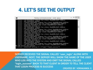 4. LET’S SEE THE OUTPUT
SERVER RECEIVED THE SIGNAL CALLED “user_login” ALONG WITH
USERNAME. NEXT, THE SERVER WILL SHOW THE NAME OF THE USER
WHO LOG INTO THE SYSTEM AND EMIT THE SIGNAL CALLED
“login_success” BACK TO THAT CLIENT IN ORDER TO TELL THE CLIENT
THAT LOGIN PROCESS IS SUCCESS
CREATED BY VORAKAMOL C.
 