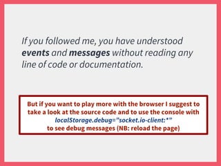 If you followed me, you have understood
events and messages without reading any
line of code or documentation.
But if you want to play more with the browser I suggest to
take a look at the source code and to use the console with
localStorage.debug=”socket.io-client:*”
to see debug messages (NB: reload the page)
 