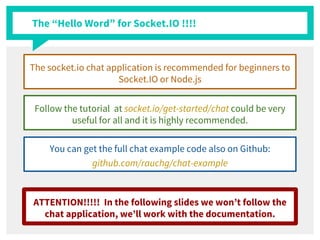 The “Hello Word” for Socket.IO !!!!
The socket.io chat application is recommended for beginners to
Socket.IO or Node.js
Follow the tutorial at socket.io/get-started/chat could be very
useful for all and it is highly recommended.
You can get the full chat example code also on Github:
github.com/rauchg/chat-example
ATTENTION!!!!! In the following slides we won’t follow the
chat application, we’ll work with the documentation.
 