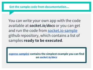 Get the sample code from documentation...
You can write your own app with the code
available at socket.io/docs or you can get
and run the code from socket.io-sample
github repository, which contains a list of
samples ready to be executed.
express-sample1 contains the simplest example you can find
on socket.io/docs
 