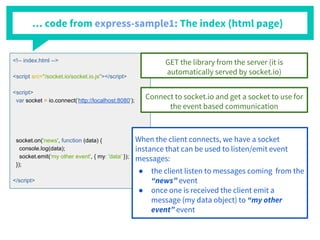 … code from express-sample1: The index (html page)
<!-- index.html -->
<script src="/socket.io/socket.io.js"></script>
<script>
var socket = io.connect('http://localhost:8080');
socket.on('news', function (data) {
console.log(data);
socket.emit('my other event', { my: 'data' });
});
</script>
GET the library from the server (it is
automatically served by socket.io)
Connect to socket.io and get a socket to use for
the event based communication
When the client connects, we have a socket
instance that can be used to listen/emit event
messages:
● the client listen to messages coming from the
“news” event
● once one is received the client emit a
message (my data object) to “my other
event” event
 