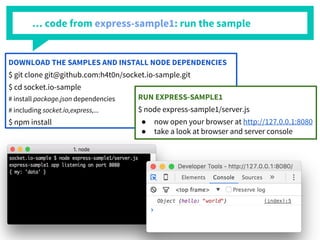 … code from express-sample1: run the sample
DOWNLOAD THE SAMPLES AND INSTALL NODE DEPENDENCIES
$ git clone git@github.com:h4t0n/socket.io-sample.git
$ cd socket.io-sample
# install package.json dependencies
# including socket.io,express,...
$ npm install
RUN EXPRESS-SAMPLE1
$ node express-sample1/server.js
● now open your browser at http://127.0.0.1:8080
● take a look at browser and server console
 
