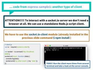 … code from express-sample1: another type of client
// client.js
var io = require('socket.io-client');
var socket = io.connect('http://localhost:
8080');
socket.on('news', function (data) {
console.log(data);
socket.emit('my other event', { my: 'data' });
});
ATTENTION!!!!! To interact with a socket.io server we don’t need a
browser at all. We can use a standalone Node.js script client.
We have to use the socket.io-client module (already installed in the
previous slide command $ npm install )
TODO!! Run the client more times from several
terminal and take a look at the server console.
 